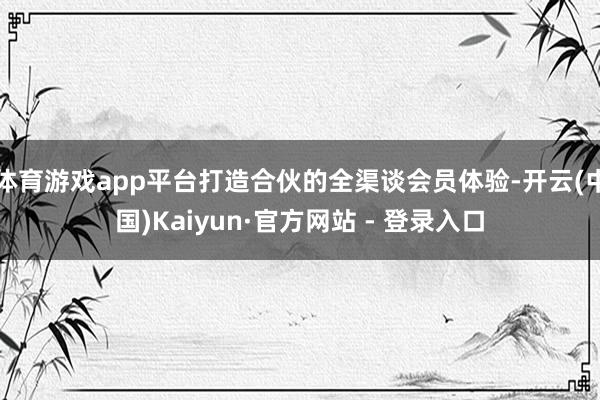 体育游戏app平台打造合伙的全渠谈会员体验-开云(中国)Kaiyun·官方网站 - 登录入口
