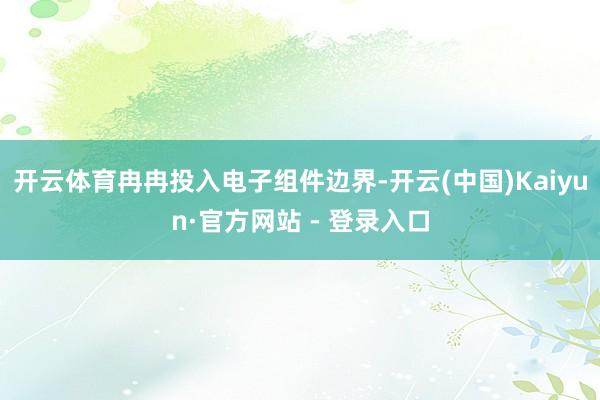 开云体育冉冉投入电子组件边界-开云(中国)Kaiyun·官方网站 - 登录入口