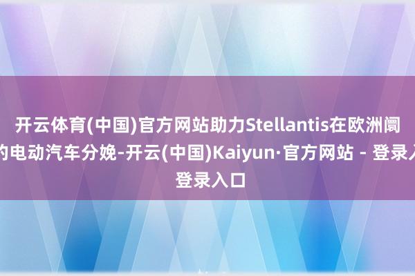 开云体育(中国)官方网站助力Stellantis在欧洲阛阓的电动汽车分娩-开云(中国)Kaiyun·官方网站 - 登录入口