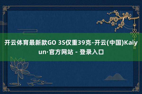 开云体育最新款GO 3S仅重39克-开云(中国)Kaiyun·官方网站 - 登录入口