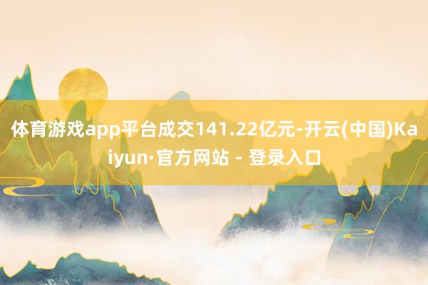 体育游戏app平台成交141.22亿元-开云(中国)Kaiyun·官方网站 - 登录入口