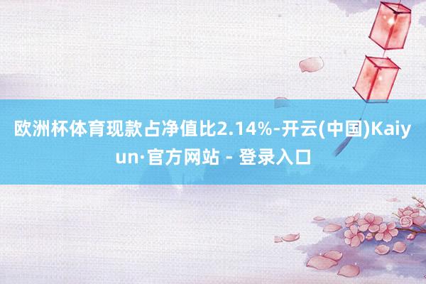 欧洲杯体育现款占净值比2.14%-开云(中国)Kaiyun·官方网站 - 登录入口