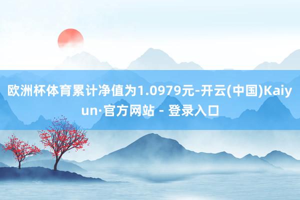 欧洲杯体育累计净值为1.0979元-开云(中国)Kaiyun·官方网站 - 登录入口