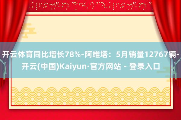 开云体育同比增长78%-阿维塔：5月销量12767辆-开云(中国)Kaiyun·官方网站 - 登录入口