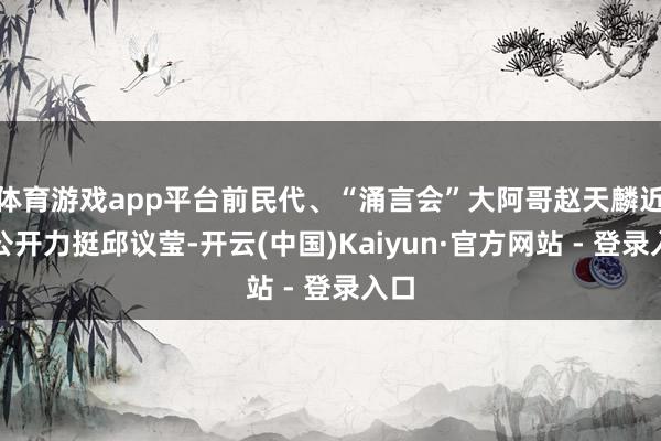 体育游戏app平台前民代、“涌言会”大阿哥赵天麟近日公开力挺邱议莹-开云(中国)Kaiyun·官方网站 - 登录入口