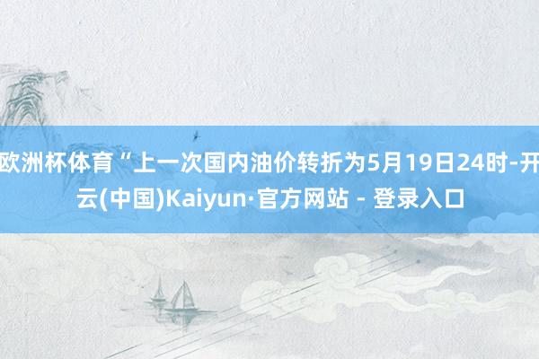欧洲杯体育“上一次国内油价转折为5月19日24时-开云(中国)Kaiyun·官方网站 - 登录入口