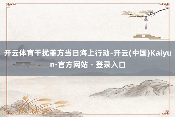 开云体育干扰菲方当日海上行动-开云(中国)Kaiyun·官方网站 - 登录入口