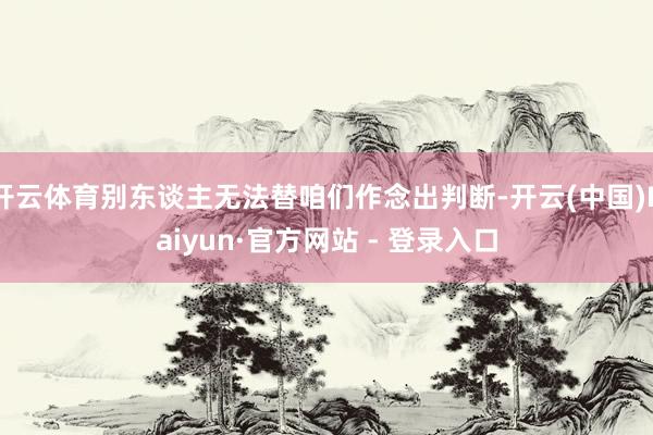 开云体育别东谈主无法替咱们作念出判断-开云(中国)Kaiyun·官方网站 - 登录入口