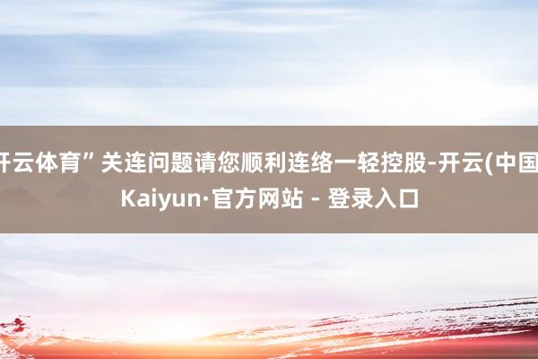 开云体育”关连问题请您顺利连络一轻控股-开云(中国)Kaiyun·官方网站 - 登录入口