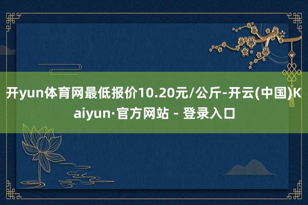 开yun体育网最低报价10.20元/公斤-开云(中国)Kaiyun·官方网站 - 登录入口