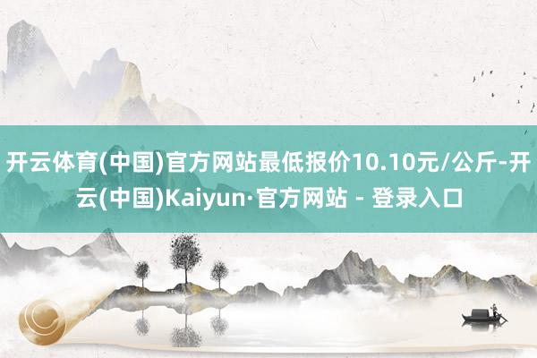 开云体育(中国)官方网站最低报价10.10元/公斤-开云(中国)Kaiyun·官方网站 - 登录入口
