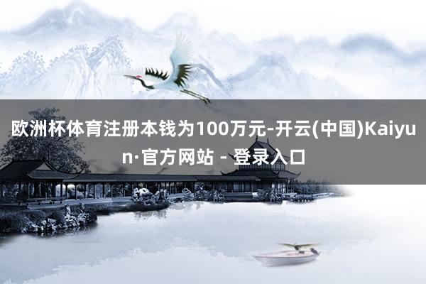 欧洲杯体育注册本钱为100万元-开云(中国)Kaiyun·官方网站 - 登录入口