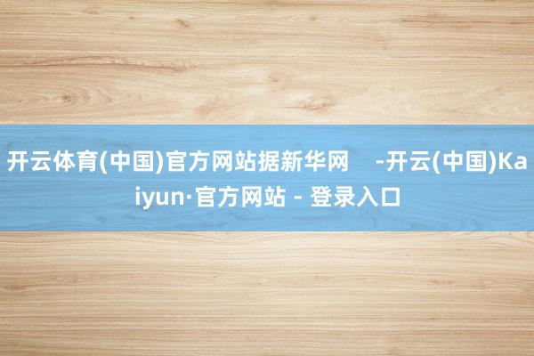 开云体育(中国)官方网站据新华网    -开云(中国)Kaiyun·官方网站 - 登录入口