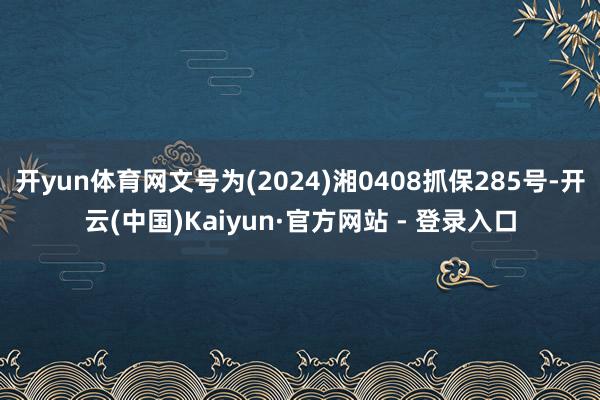开yun体育网文号为(2024)湘0408抓保285号-开云(中国)Kaiyun·官方网站 - 登录入口