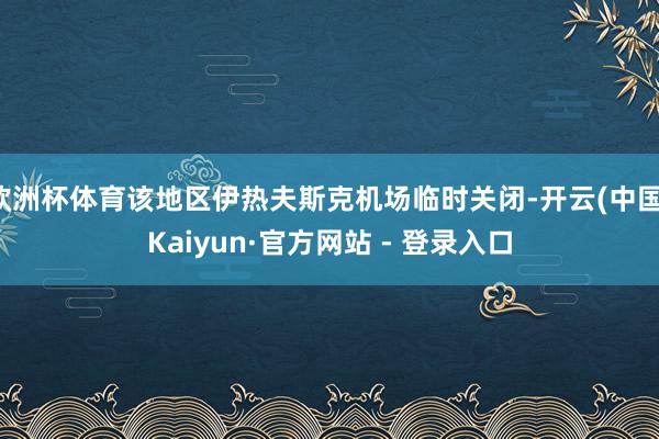 欧洲杯体育该地区伊热夫斯克机场临时关闭-开云(中国)Kaiyun·官方网站 - 登录入口