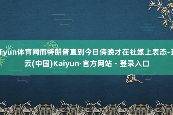 开yun体育网而特朗普直到今日傍晚才在社媒上表态-开云(中国)Kaiyun·官方网站 - 登录入口
