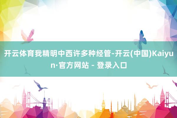 开云体育我精明中西许多种经管-开云(中国)Kaiyun·官方网站 - 登录入口