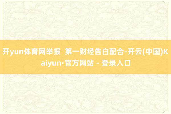 开yun体育网举报  第一财经告白配合-开云(中国)Kaiyun·官方网站 - 登录入口