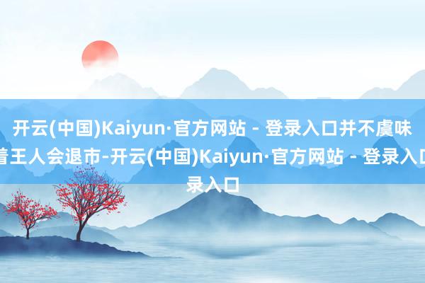 开云(中国)Kaiyun·官方网站 - 登录入口并不虞味着王人会退市-开云(中国)Kaiyun·官方网站 - 登录入口