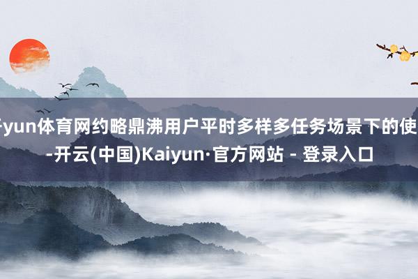 开yun体育网约略鼎沸用户平时多样多任务场景下的使用-开云(中国)Kaiyun·官方网站 - 登录入口