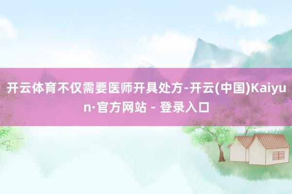 开云体育不仅需要医师开具处方-开云(中国)Kaiyun·官方网站 - 登录入口
