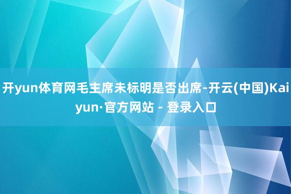 开yun体育网毛主席未标明是否出席-开云(中国)Kaiyun·官方网站 - 登录入口