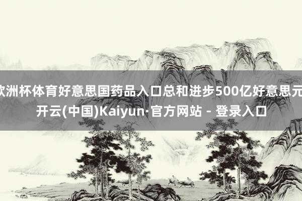 欧洲杯体育好意思国药品入口总和进步500亿好意思元-开云(中国)Kaiyun·官方网站 - 登录入口