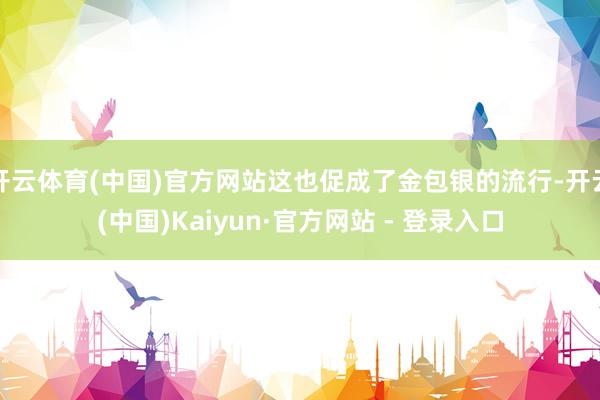 开云体育(中国)官方网站这也促成了金包银的流行-开云(中国)Kaiyun·官方网站 - 登录入口