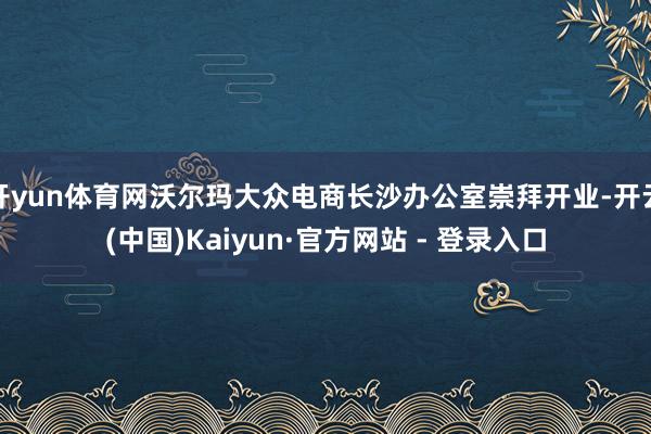 开yun体育网沃尔玛大众电商长沙办公室崇拜开业-开云(中国)Kaiyun·官方网站 - 登录入口