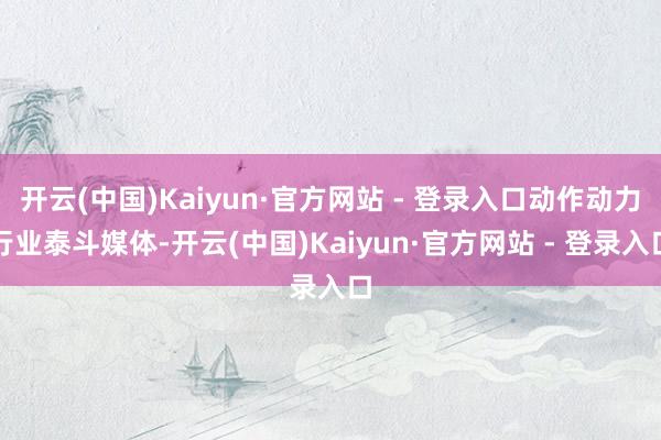 开云(中国)Kaiyun·官方网站 - 登录入口动作动力行业泰斗媒体-开云(中国)Kaiyun·官方网站 - 登录入口