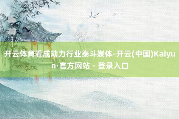 开云体育看成动力行业泰斗媒体-开云(中国)Kaiyun·官方网站 - 登录入口