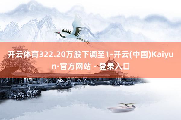 开云体育322.20万股下调至1-开云(中国)Kaiyun·官方网站 - 登录入口