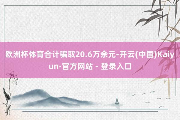 欧洲杯体育合计骗取20.6万余元-开云(中国)Kaiyun·官方网站 - 登录入口