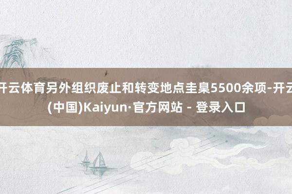 开云体育另外组织废止和转变地点圭臬5500余项-开云(中国)Kaiyun·官方网站 - 登录入口