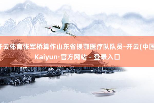 开云体育张军桥算作山东省援鄂医疗队队员-开云(中国)Kaiyun·官方网站 - 登录入口