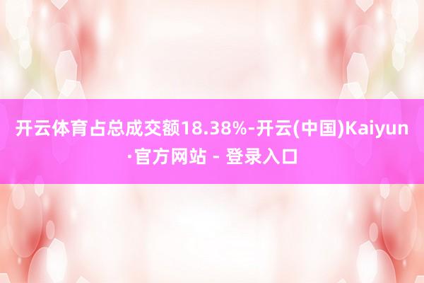 开云体育占总成交额18.38%-开云(中国)Kaiyun·官方网站 - 登录入口