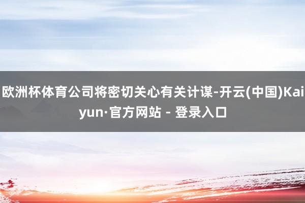 欧洲杯体育公司将密切关心有关计谋-开云(中国)Kaiyun·官方网站 - 登录入口