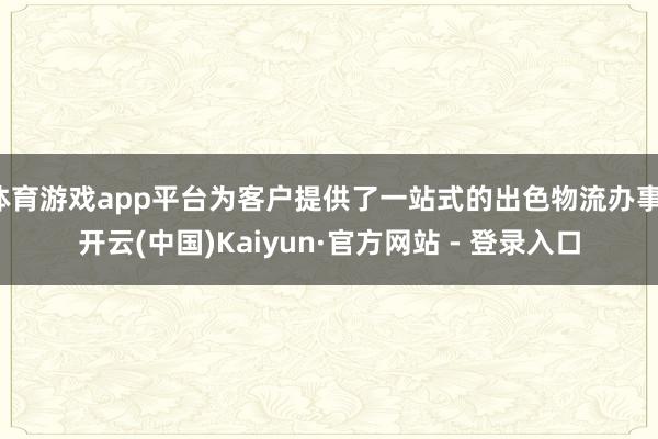 体育游戏app平台为客户提供了一站式的出色物流办事-开云(中国)Kaiyun·官方网站 - 登录入口