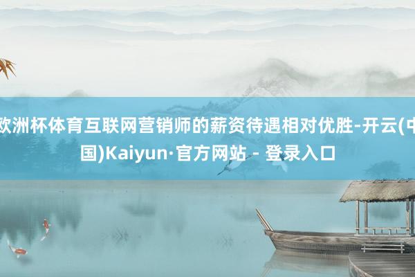 欧洲杯体育互联网营销师的薪资待遇相对优胜-开云(中国)Kaiyun·官方网站 - 登录入口