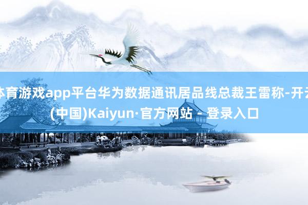 体育游戏app平台华为数据通讯居品线总裁王雷称-开云(中国)Kaiyun·官方网站 - 登录入口