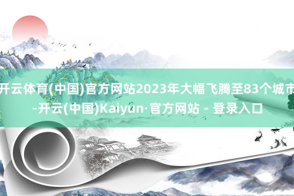 开云体育(中国)官方网站2023年大幅飞腾至83个城市-开云(中国)Kaiyun·官方网站 - 登录入口