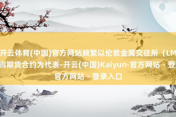 开云体育(中国)官方网站频繁以伦敦金属交往所（LME）的铜期货合约为代表-开云(中国)Kaiyun·官方网站 - 登录入口