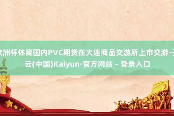 欧洲杯体育国内PVC期货在大连商品交游所上市交游-开云(中国)Kaiyun·官方网站 - 登录入口