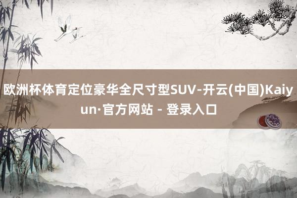 欧洲杯体育定位豪华全尺寸型SUV-开云(中国)Kaiyun·官方网站 - 登录入口