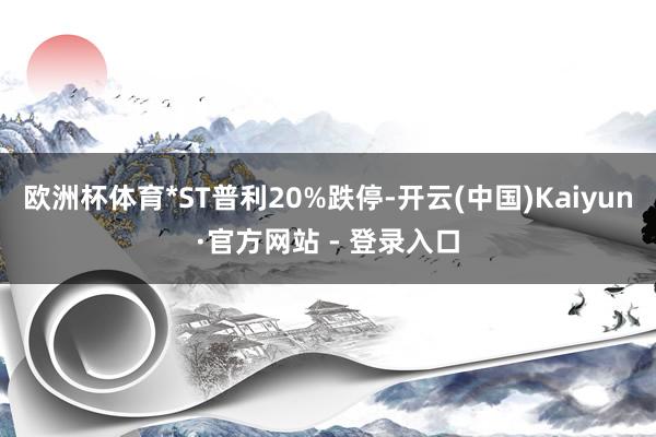 欧洲杯体育*ST普利20%跌停-开云(中国)Kaiyun·官方网站 - 登录入口