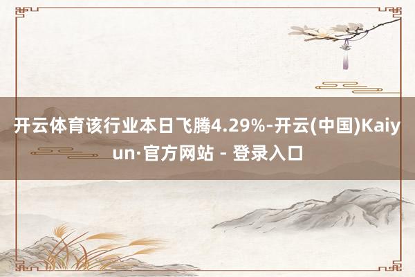 开云体育该行业本日飞腾4.29%-开云(中国)Kaiyun·官方网站 - 登录入口