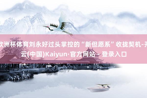 欧洲杯体育刘永好过头掌控的“新但愿系”收拢契机-开云(中国)Kaiyun·官方网站 - 登录入口