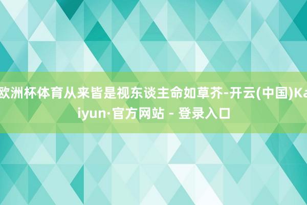 欧洲杯体育从来皆是视东谈主命如草芥-开云(中国)Kaiyun·官方网站 - 登录入口