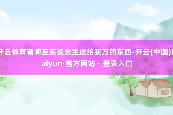 开云体育曾将友东说念主送给我方的东西-开云(中国)Kaiyun·官方网站 - 登录入口
