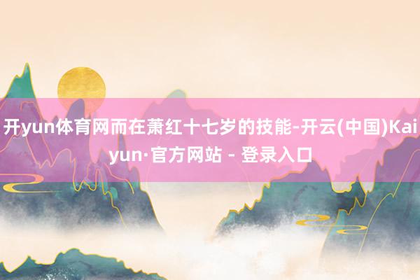 开yun体育网而在萧红十七岁的技能-开云(中国)Kaiyun·官方网站 - 登录入口